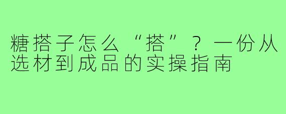 糖搭子怎么“搭”?一份从选材到成品的实操指南