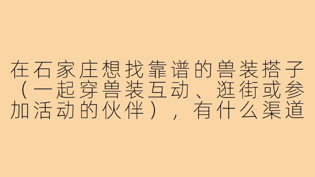 在石家庄想找靠谱的兽装搭子(一起穿兽装互动、逛街或参加活动的伙伴),有什么渠道或注意事项?