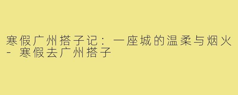 寒假广州搭子记:一座城的温柔与烟火-寒假去广州搭子