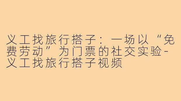 义工找旅行搭子:一场以“免费劳动”为门票的社交实验-义工找旅行搭子视频