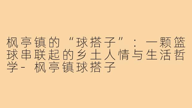 枫亭镇的“球搭子”:一颗篮球串联起的乡土人情与生活哲学-枫亭镇球搭子