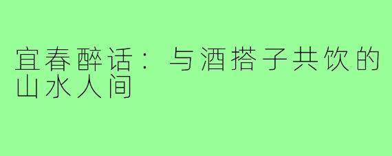 宜春醉话:与酒搭子共饮的山水人间