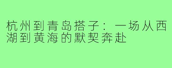 杭州到青岛搭子:一场从西湖到黄海的默契奔赴