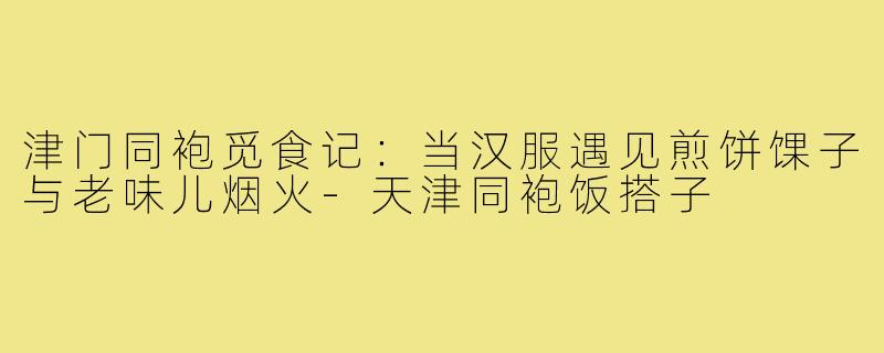 津门同袍觅食记:当汉服遇见煎饼馃子与老味儿烟火-天津同袍饭搭子