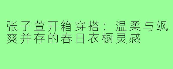 张子萱开箱穿搭:温柔与飒爽并存的春日衣橱灵感