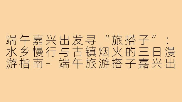 端午嘉兴出发寻“旅搭子”:水乡慢行与古镇烟火的三日漫游指南-端午旅游搭子嘉兴出发