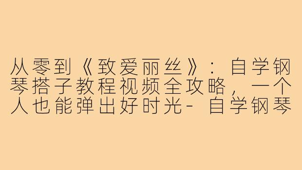 从零到《致爱丽丝》:自学钢琴搭子教程视频全攻略,一个人也能弹出好时光-自学钢琴搭子教程视频