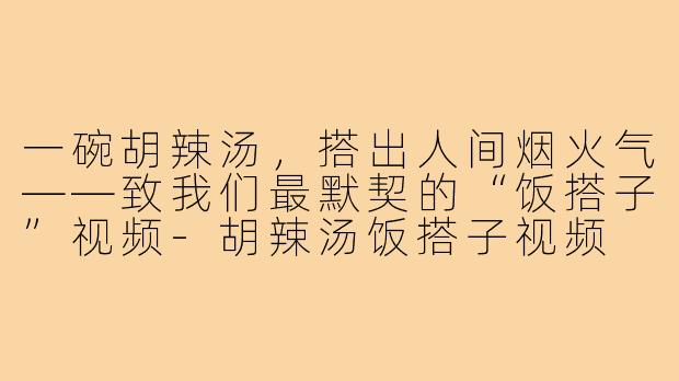 一碗胡辣汤,搭出人间烟火气——致我们最默契的“饭搭子”视频-胡辣汤饭搭子视频