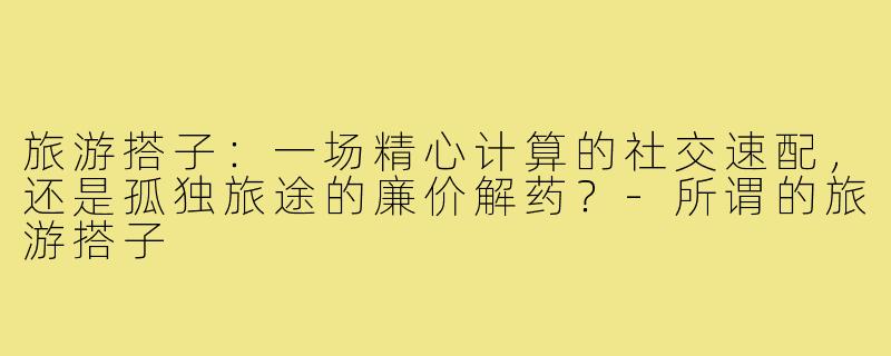 旅游搭子：一场精心计算的社交速配，还是孤独旅途的廉价解药？-所谓的旅游搭子