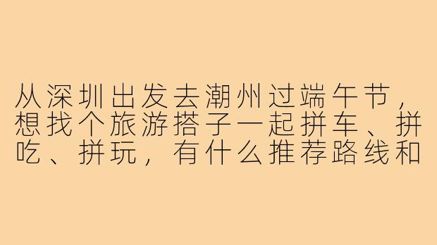 从深圳出发去潮州过端午节,想找个旅游搭子一起拼车、拼吃、拼玩,有什么推荐路线和注意事项吗?-潮州端午旅游搭子深圳