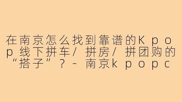 在南京怎么找到靠谱的Kpop线下拼车/拼房/拼团购的“搭子”?-南京kpopcn搭子