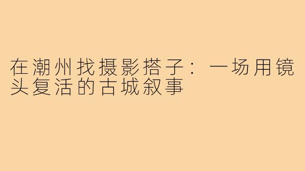 在潮州找摄影搭子:一场用镜头复活的古城叙事