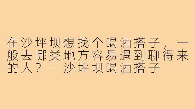 在沙坪坝想找个喝酒搭子,一般去哪类地方容易遇到聊得来的人?-沙坪坝喝酒搭子