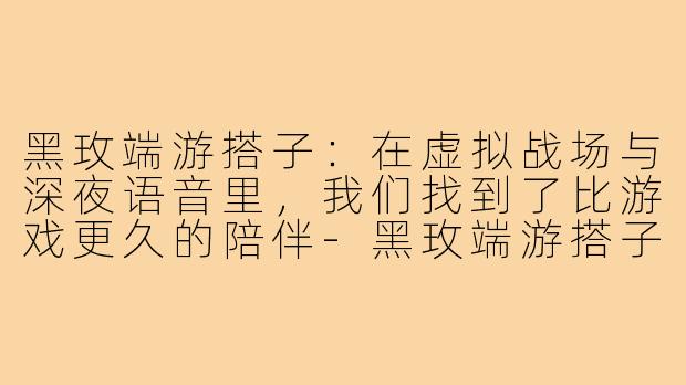 黑玫端游搭子:在虚拟战场与深夜语音里,我们找到了比游戏更久的陪伴-黑玫端游搭子
