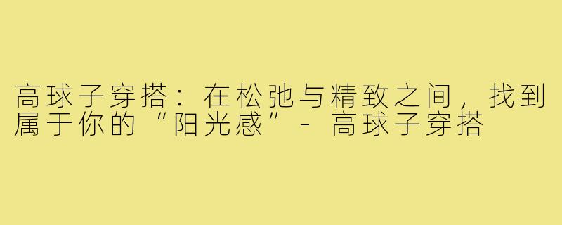 高球子穿搭:在松弛与精致之间,找到属于你的“阳光感”-高球子穿搭
