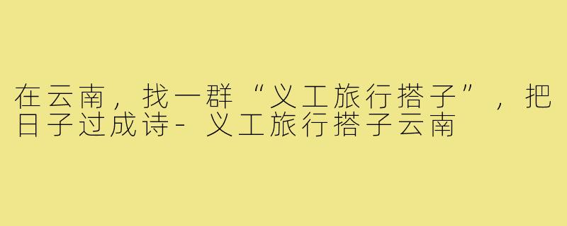 在云南，找一群“义工旅行搭子”，把日子过成诗-义工旅行搭子云南