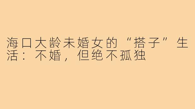 海口大龄未婚女的“搭子”生活:不婚,但绝不孤独