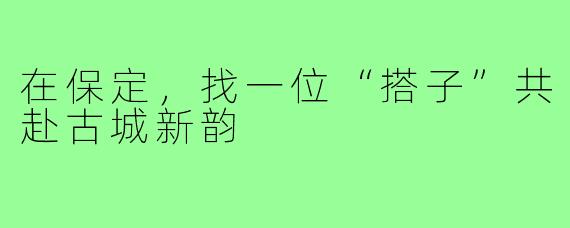 在保定,找一位“搭子”共赴古城新韵
