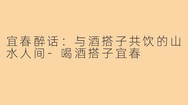 宜春醉话:与酒搭子共饮的山水人间-喝酒搭子宜春