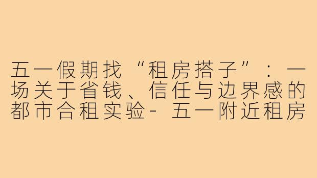 五一假期找“租房搭子”:一场关于省钱、信任与边界感的都市合租实验-五一附近租房搭子
