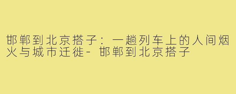 邯郸到北京搭子:一趟列车上的人间烟火与城市迁徙-邯郸到北京搭子