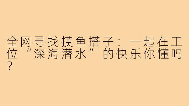 全网寻找摸鱼搭子:一起在工位“深海潜水”的快乐你懂吗?