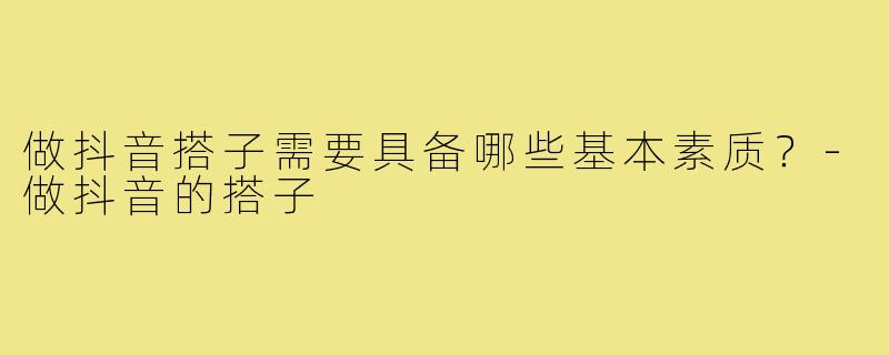 做抖音搭子需要具备哪些基本素质?-做抖音的搭子