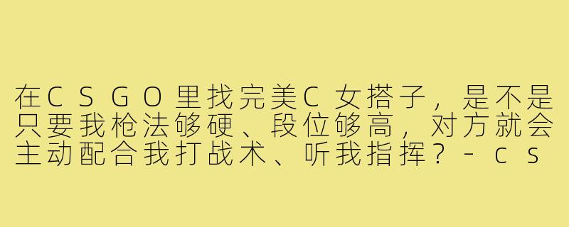 在CSGO里找完美C女搭子,是不是只要我枪法够硬、段位够高,对方就会主动配合我打战术、听我指挥?-csgo搭子完美c女