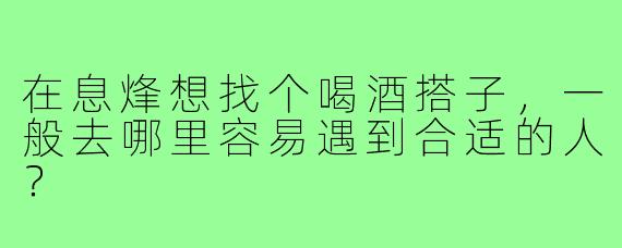 在息烽想找个喝酒搭子,一般去哪里容易遇到合适的人?