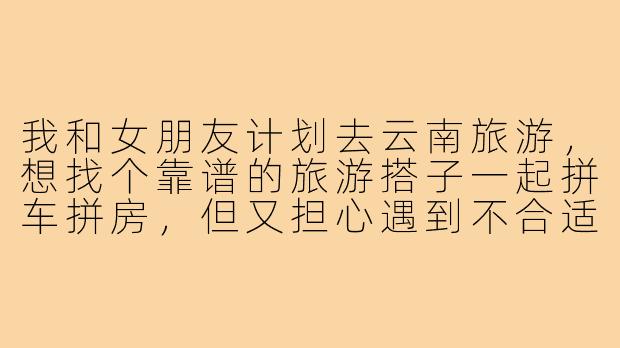 我和女朋友计划去云南旅游,想找个靠谱的旅游搭子一起拼车拼房,但又担心遇到不合适的人影响体验,请问有什么建议吗?-旅游搭子云南情侣