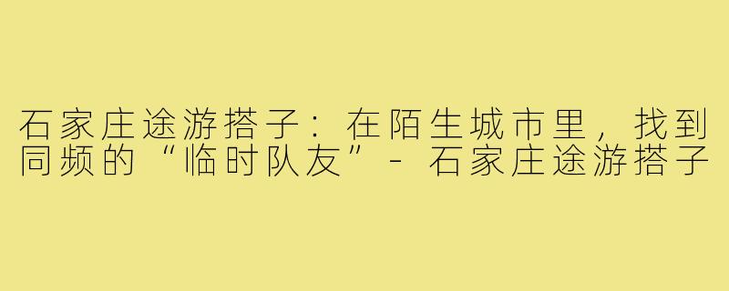 石家庄途游搭子:在陌生城市里,找到同频的“临时队友”-石家庄途游搭子