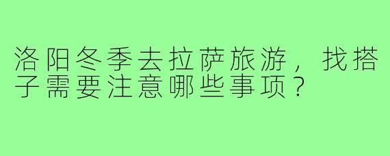 洛阳冬季去拉萨旅游,找搭子需要注意哪些事项?