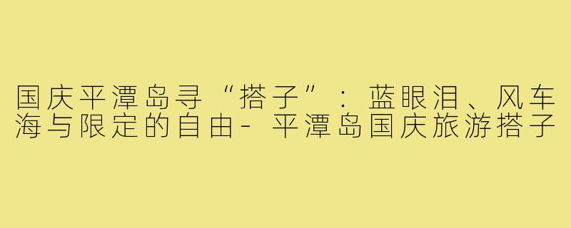 国庆平潭岛寻“搭子”:蓝眼泪、风车海与限定的自由-平潭岛国庆旅游搭子