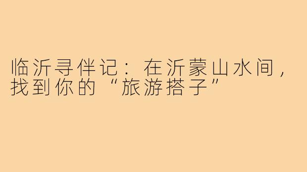 临沂寻伴记:在沂蒙山水间,找到你的“旅游搭子”