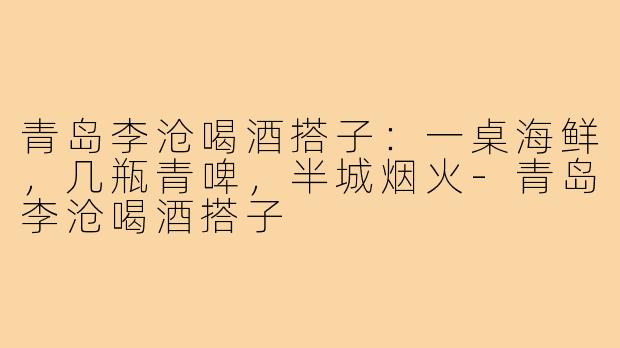 青岛李沧喝酒搭子:一桌海鲜,几瓶青啤,半城烟火-青岛李沧喝酒搭子