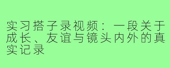 实习搭子录视频:一段关于成长、友谊与镜头内外的真实记录