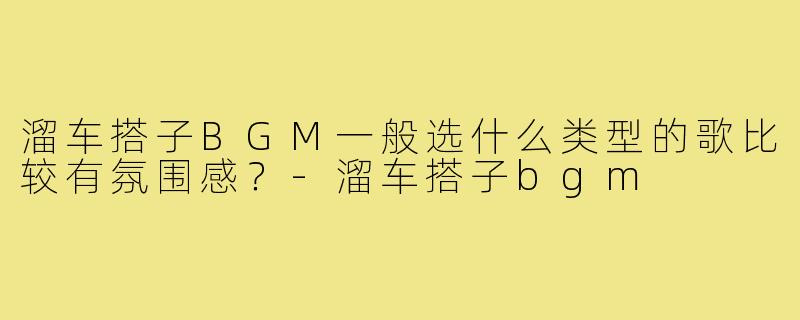 溜车搭子BGM一般选什么类型的歌比较有氛围感?-溜车搭子bgm