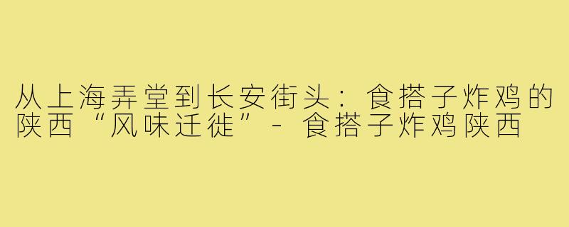 从上海弄堂到长安街头:食搭子炸鸡的陕西“风味迁徙”-食搭子炸鸡陕西