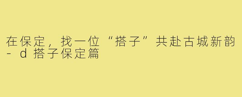 在保定,找一位“搭子”共赴古城新韵-d搭子保定篇