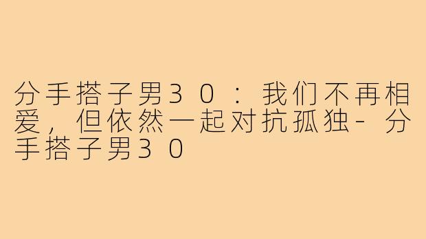 分手搭子男30:我们不再相爱,但依然一起对抗孤独-分手搭子男30