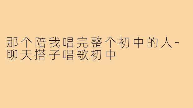 那个陪我唱完整个初中的人-聊天搭子唱歌初中