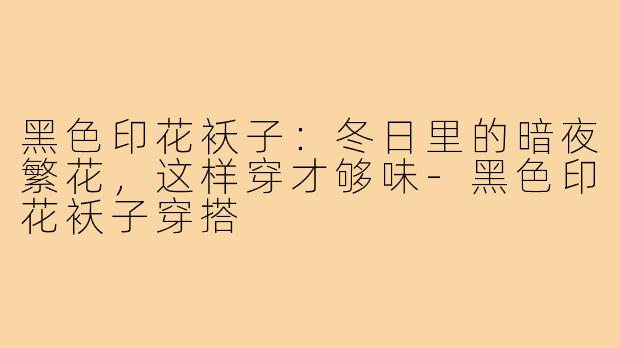 黑色印花袄子：冬日里的暗夜繁花，这样穿才够味-黑色印花袄子穿搭