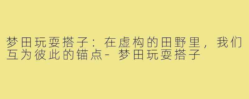梦田玩耍搭子:在虚构的田野里,我们互为彼此的锚点-梦田玩耍搭子
