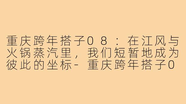 重庆跨年搭子08:在江风与火锅蒸汽里,我们短暂地成为彼此的坐标-重庆跨年搭子08