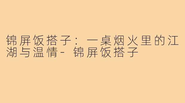 锦屏饭搭子：一桌烟火里的江湖与温情-锦屏饭搭子