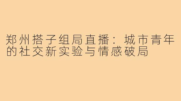 郑州搭子组局直播:城市青年的社交新实验与情感破局