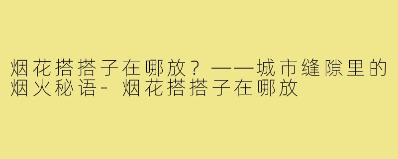 烟花搭搭子在哪放?——城市缝隙里的烟火秘语-烟花搭搭子在哪放