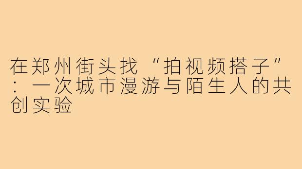 在郑州街头找“拍视频搭子”:一次城市漫游与陌生人的共创实验