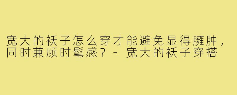 宽大的袄子怎么穿才能避免显得臃肿,同时兼顾时髦感?-宽大的袄子穿搭