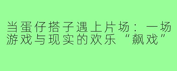当蛋仔搭子遇上片场:一场游戏与现实的欢乐“飙戏”